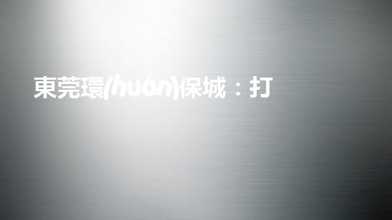 東莞環(huán)保城：打造現(xiàn)代化治理體系，共建綠色未來